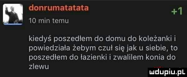 donrumatatata      min temu kiedyś poszedłem do domu do koleżanki i powiedziała żebym czuł się jak u siebie to poszedłem do łazienki i zwalilem konie do zlewu. mduplu pl