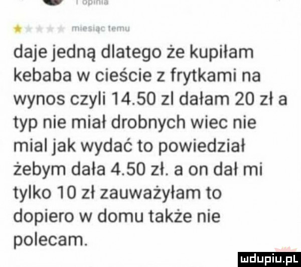 dajejedną dlatego że kupiłam kebaba w cieście z frytkami na wynos czyli       zl dałam    zł a typ nie miał drobnych wiec nie mial jak wydać to powiedział żebym dała      zł. a on dał mi tylko    zł zauważyłam to dopiero w domu także nie polecam