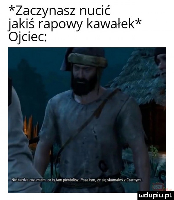 zaczynasz nucić joa ki ś rapowy kawałek ojciec