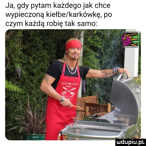 ja gdy pytam każdego jak chce wypieczoną kiełże karkówkę po czym każdą robię tak samo
