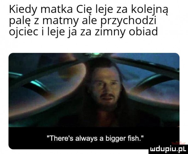 kiedy matka cię leje za kolejną palę z matmy ale przychodzi ojciec i iejeja za zimny obiad thebe s always a bigger ﬁsh