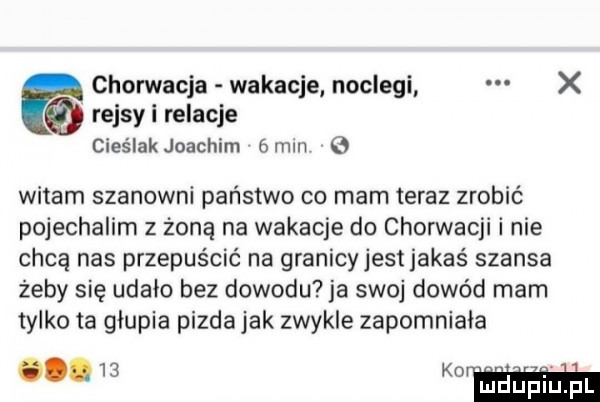 chorwacja wakacje noclegi x rejsyi relacje cieślak joachim  mm   witam szanowni państwo co mam teraz zrobić pojechalim z żoną na wakacje do chorwacji i nie chcą nas przepuścić na granicyjestjakaś szansa żeby się udalo bez dowodu ja swoj dowód mam tylko ta glupia pizda jak zwykle zapomniala m