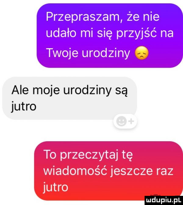 przepraszam że nie udało mi się przyjść na twoje urod ziny ale moje urodziny są jutro to przeczytaj tę wiadomość jeszcze raz jutro