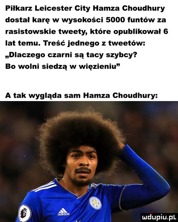 pilkarz leicester city hanza choudhury dostal karę w wysokości      funtów za rasistowskie tweety które opublikował   lat temu. treść jednego tweetów dlaczego czarni są tacy szybcy bo wolni siedzą w więzieniu a tak wygląda sam hanza choudhury