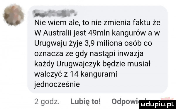 o nie wiem ale to nie zmienia faktu ze w australii jest   m n kangurów a w urugwaju żyje     miliona osób co oznacza ze gdy nastąpi inwazja kazdy urugwajczyk będzie musiał walczyć z    kangurami jednocześnie zgodz. lunięto odpowim