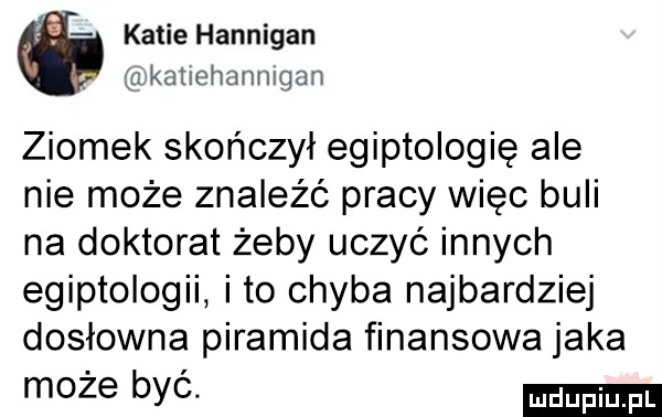 katiehannigan d katxehanmgan ziomek skończył egiptologię ale nie może znaleźć pracy więc buli na doktorat żeby uczyć innych egiptologii ito chyba najbardziej dosłowna piramida finansowa jaka może byc