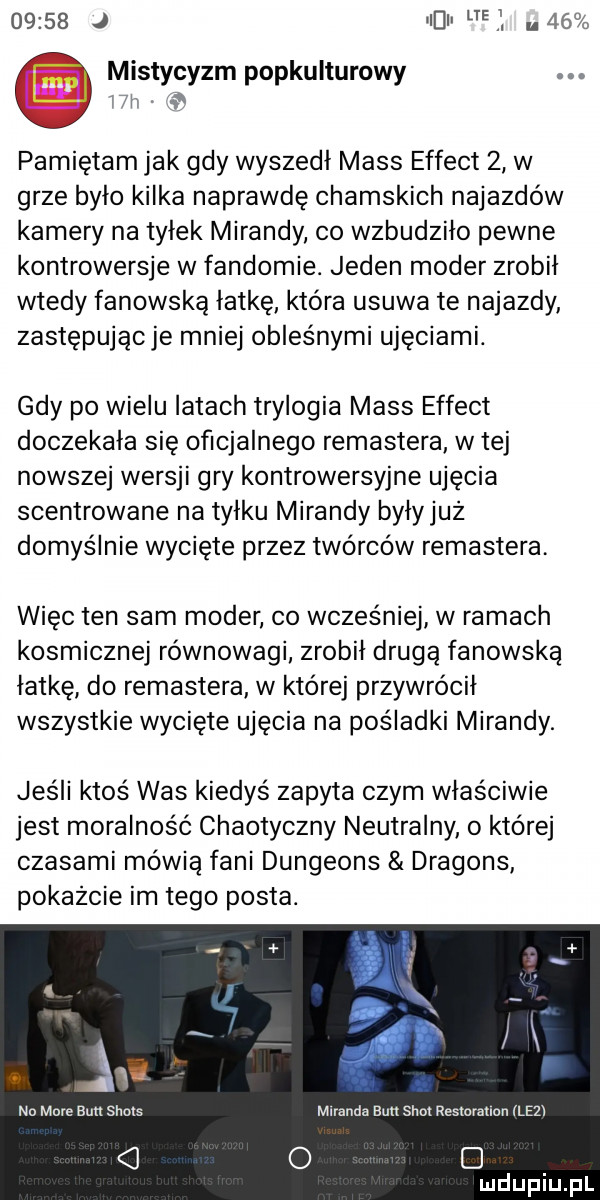 j i i ef.    mistycyzm popkulturowy j. pamiętam jak gdy wyszedł mess effect   w grze było kilka naprawdę chamskich najazdów kamery na tyłek mirandy co wzbudziło pewne kontrowersje w fandomie. jeden mader zrobił wtedy fanowską lotkę która usuwa te najazdy zastępując je mniej obces nami ujęciami. gdy po wielu latach trylogia mess effect doczekała się oficjalnego remastera w tej nowszej wersji gry kontrowersyjne ujęcia scentrowane na tyłku mirandy byłyjuz domyślnie wycięte przez twórców remastera więc ten sam mader co wcześniej w ramach kosmicznej równowagi zrobił drugą fanowską łatkę do remastera w ktorej przywrócił wszystkie wycięte ujęcia na pośladki mirandy. jeśli ktoś was kiedyś zapyta czym właściwie jest moralność chaotyczny neutralny o której czasami mówią fani dungeons dragons pokazcie im tego posta. nn mme bun shots miranda buu siar reslurauon ilez c