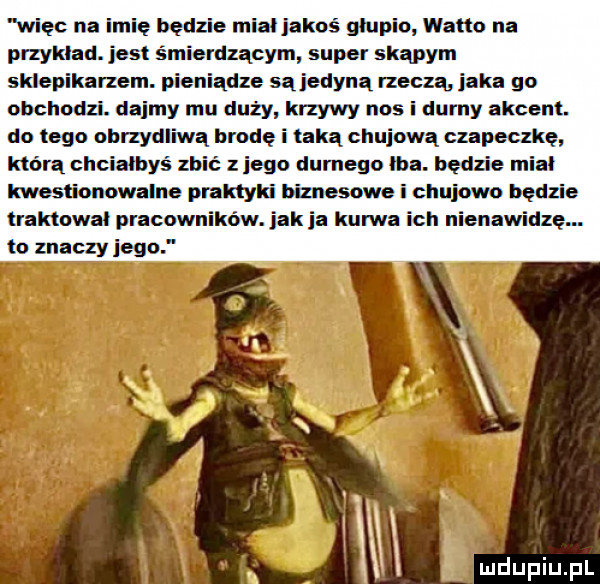 więc na imię będzie mial jakoś głupio watta na przyklad. jest śmierdzącym super skąpym sklepikarzem. pieniądze są jedyną rzeczą icka go obchodzi. dajmy mu duży krzywy nos i dumy akcent. do tego obrzydliwa brodę i taką chujowa czapeczkę którą chciałbyś zbić z jego durnego ica. będzie miał kwestionowalne praktyki biznesowei chujowo będzie traktował pracowników. idk ia kurwa ich nienawidzę. to znaczy jego