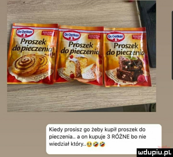 kiedy prosisz go żeby kapu proszek do meczenia. a on kupuje   równe bo nie wwedzwał który