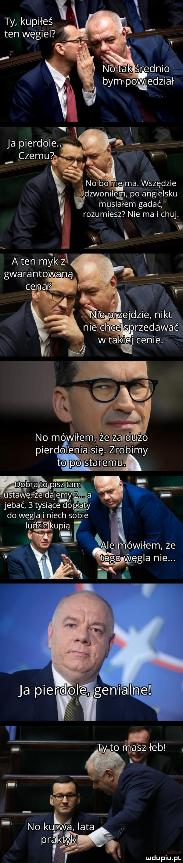 ty kupiłeś. ten węgiel i ja pierdole. czemu   no bo nie ma wszędzie dzwoniłem po angielsku v musiałem gadać rozumiesz nie ma i chuj. no mev iłem ż  adużo piekl dol elia siq. zrobimy dobra to pisz tam ustawęrze dajemy  . a jebać   tysiące dopłaty do węgla niech sobie ludzie ku   viii we   no kupn a lata pra lutyki