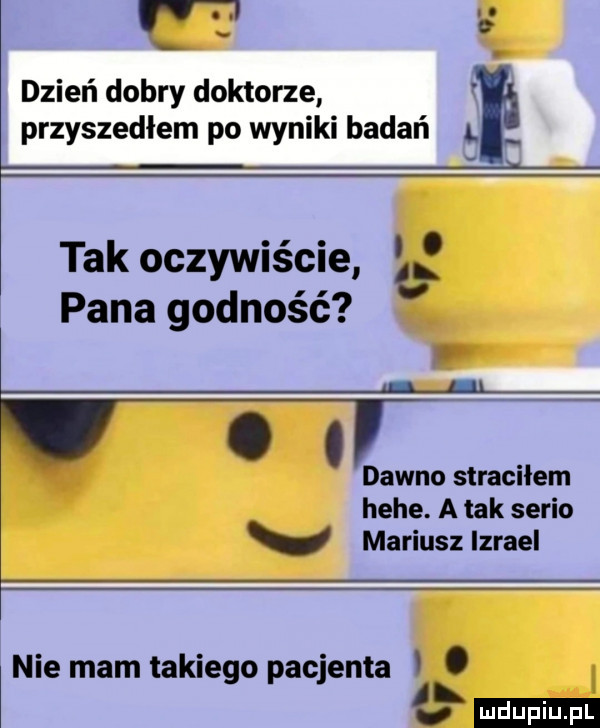 t a dzień dobry doktorze przyszedłem po wyniki badań a. tak oczywiście l pana godność. apl dawno straciłem hebe. a tak serio mariusz izrael nie mam takiego pacjenta i