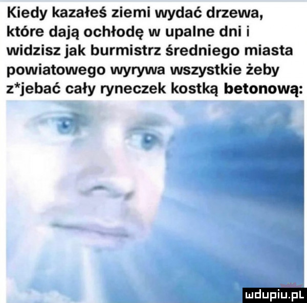 kiedy kazałeś ziemi wydać drzewa które dają ochłodę w upalne dni i widzisz jak burmistrz średniego miasta powiatowego wyrywa wszystkie żeby z jebać cały ryneczek kostką betonową ludu iu. l