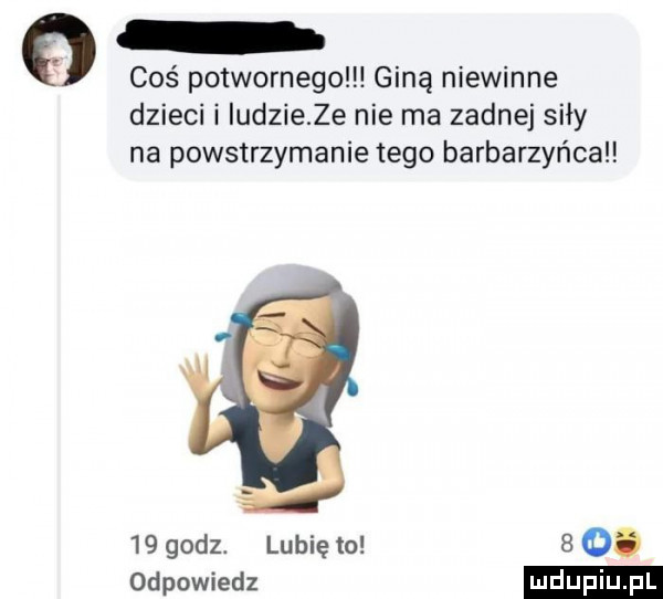 coś potwornego giną niewinne dzieci i ludzie ze nie ma zadnej siły na powstrzymanie tego barbarzyńca    godz. lubię to   o. odpowiedz