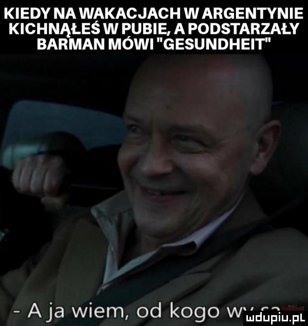 kiedy na wakacjach wargentynie kichnąłeś w pubie a podstarzaly barman mówi gesundheit aja wiem od kogo w uljdﬂaiupl