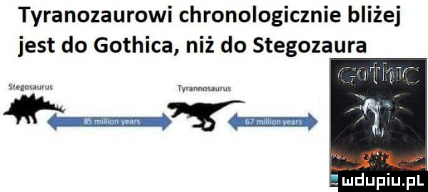 tyranozaurowi chronologicznie bliżej jest do gothica niż do stegozaura mdupiupl
