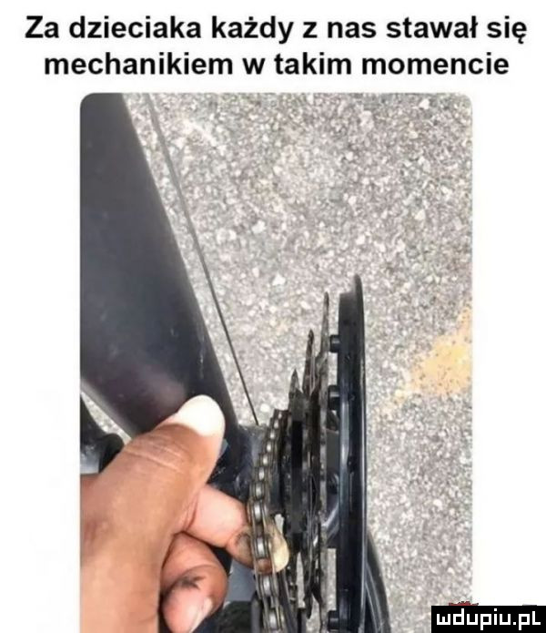 za dzieciaka każdy z nas stawal się mechanikiem w takim momencie