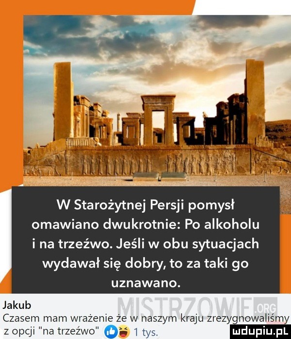 w starożytnej persji pomysł omawiano dwukrotnie po alkoholu i na trzeźwo. jeśli w obu sytuacjach wydawał się dobry to za taki go uznawano. jakub czasem mam wrazenie że w naszym kraju zrezygnowaliśmy z opli na trzeźwo