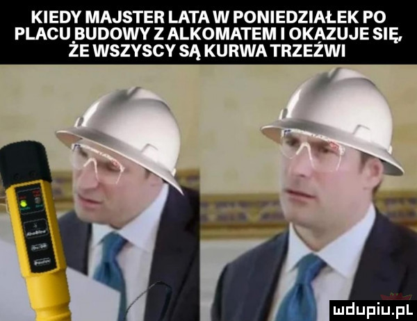 kiedy majster latów poniedziałek p  placu budowy z alkomatem i okazuje się ze wszyscy są kurwa trzeźwi