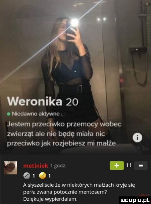 weronika    o nlednvmo aktywne x jestem przeciwko przemocy wobec zwierząt ale nie będę miała nic przeciwko jak rozjebiesz mi małże j   godz.   .        a słyszeliście ze w niektórych maiżach kryje się penia zwana potocznie mentosem dziękuje wypierdalam