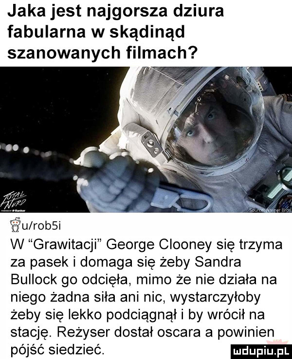 jaka jest najgorsza dziura fabularna w skądinąd szanowanych filmach śu rossi w grawitacji george clooney się trzyma za pasek i domaga się żeby sandra bullock go odcięła mimo że nie działa na niego żadna siła ani nic wystarczyłoby żeby się lekko podciągnąl i by wrócił na stację. reżyser dostał oscara a powinien pójść siedzieć