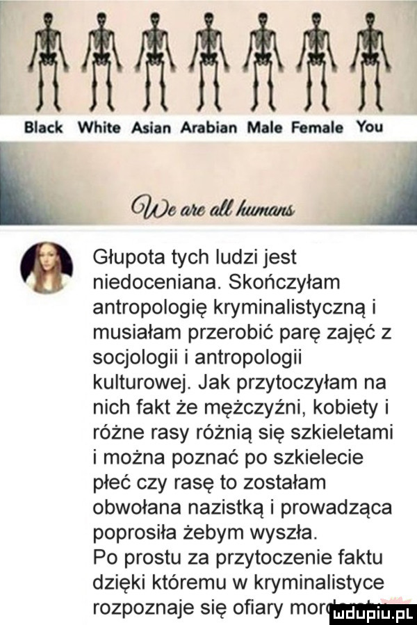 lllllllllllll black whit. anian arabian mlle female y-u l ww i głupota tych ludzi jest niedoceniana. skończyłam antropologię kryminalistyczną musiałam przerobić parę zajęć z socjologii i antropologii kulturowej. jak przytoczylam na nich fakt że mężczyźni kobiety i różne rasy różnią się szkieletami i można poznać po szkielecie pleć czy rasę to zostalam obwolana nazistką i prowadząca poprosiła żebym wyszla. po prestu za przytoczenie faktu dzięki któremu w kryminalistyce rozpoznaje się ofiary mmm