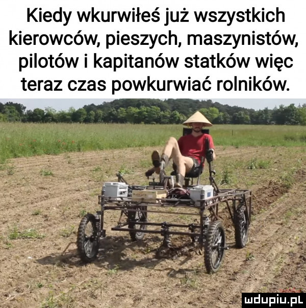 kiedy wkurwiłeś już wszystkich kierowców pieszych maszynistów pilotów i kapitanów statków więc teraz czas powkurwiać rolników