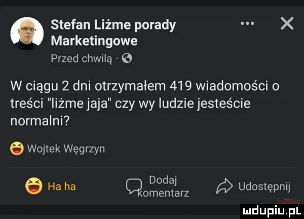 stefan liżże porady x marketingowe przed chwilą   w ciągu   dni otrzymałem     wiadomości o treści iiżme jaja czy wy iudziejesteście normalni e wojtek węgrzyn dodaj v   ha ha omemarz q udostępnu