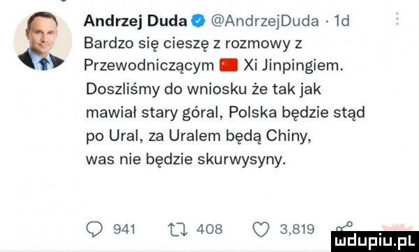 andrzej duda. andrzejduda  d bardzo się cieszę   rozmowy z przewodniczącym. xi jinpingiem doszliśmy do wniosku że tak jak mawiał stary góral. polska będzie stąd po ural za uralem będą chiny was nie będzie skurwysyny. q     m     o       m