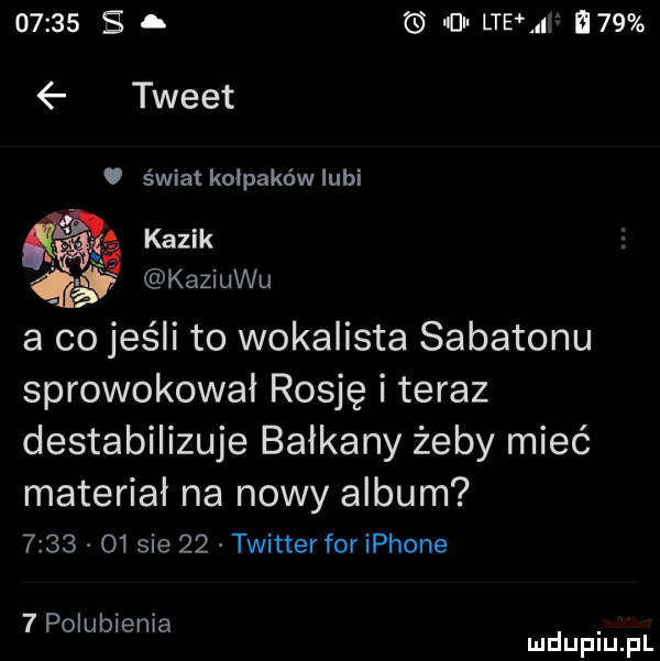 e. cal ltehi i   tweet świat kolpaków lubi ﬁg kazik x kaziuku a co jeśli to wokalista sabatonu sprowokował rosję i teraz destabilizuje bałkany żeby mieć materiał na nowy album      o  sie    twitterforiphone   polubienia. mduplu pl