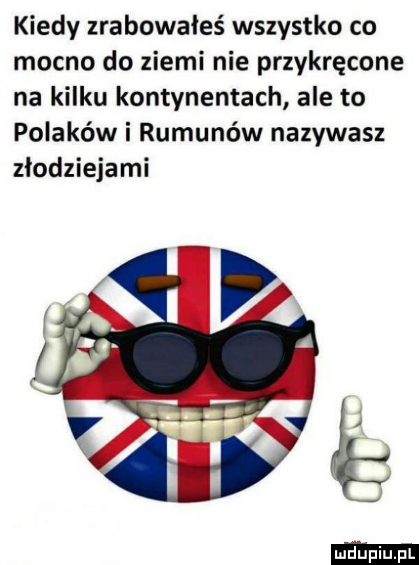 kiedy zrabowałeś wszystko co mocno do ziemi nie przykręcone na kilku kontynentach ale to polaków i rumunów nazywasz złodziejami