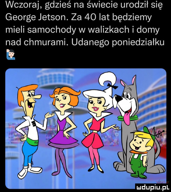 wczoraj gdzieś na świecie urodził się george jetson. za    lat będziemy mieli samochody w walizkach i domy nad chmurami. udanego poniedziałku