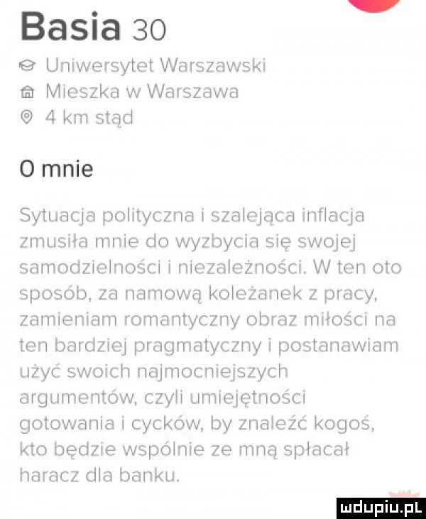 basia    uniwersytet warszawski a mieszka w warszawa   km stąd   mnie sytuacja polityczna i szalejąca inflacja zmusiła mnie do wyzbycia się swojej samodzielności i niezbieżności w ten oto sposób za namową koleżanek z pracy zamieniam romantyczny obraz miłości na ten bardziej pragmatyczny i postanawiam użyć swoich najmocniejszych argumentów czyli umiejętności gotowania i cyckow by znateźc kogoś kto będzie wspólnie ze mną spiacai haracz dla banku