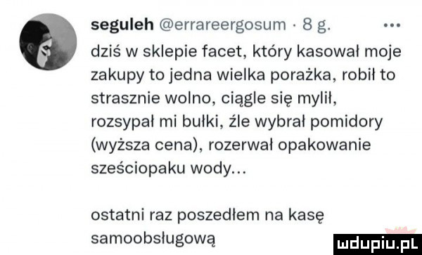 seguleh errareergosum   g. dziś w sklepie facet który kasował moje zakupy to jedna wielka porażka robił to strasznie wolno ciągle się mylił rozsypał mi bułki z łe wybral pomidory wyższa cena rozerwał opakowanie szos ciapaku wodom ostatni raz poszedłem na kasę samoobsługową