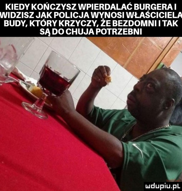 kiedy konczysz wpierdalaó burgera i widzisz jak policja wynosi właściciela budy. który krzyczy ze bezdomni imak są do chuja potrzebni