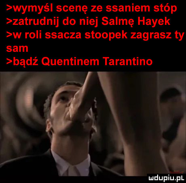 wymyśl scenę ze ssaniem stóp zatrudnij do niej selmę hayek w roli ssacza stoopek zagrasz ty sam bądź quentinem tarantino mdupiu il