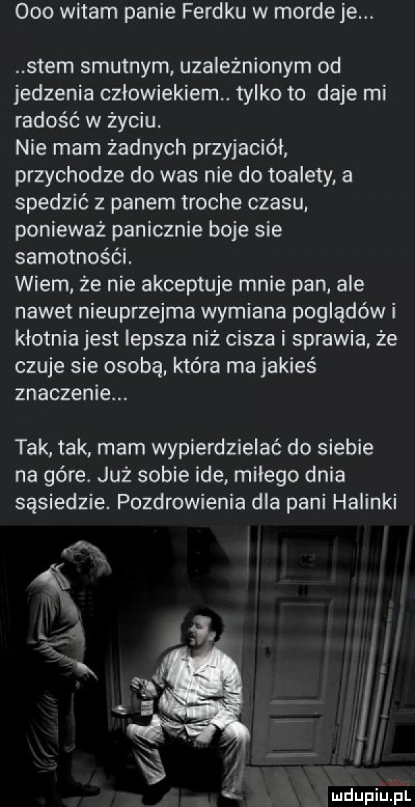 ooo witam panie ferdku w morde je. snem smutnym uzależnionym od jedzenia człowiekiem. tylko to daje mi radość w życiu. nie mam żadnych przyjaciół przychodze do was nie do toalety a scedzić z panem troche czasu. ponieważ panicznie boje sie samotności. wiem że nie akceptuje mnie pan. ale nawet nieuprzejma wymiana poglądów i kłótnia jest lepsza niż cisza i sprawia że czuje sie osobą która ma jakieś znaczenie. tak tak mam wypierdzielać do siebie na gere już sobie ide miłego dnia sąsiedzie. pozdrowienia dla pani halinki