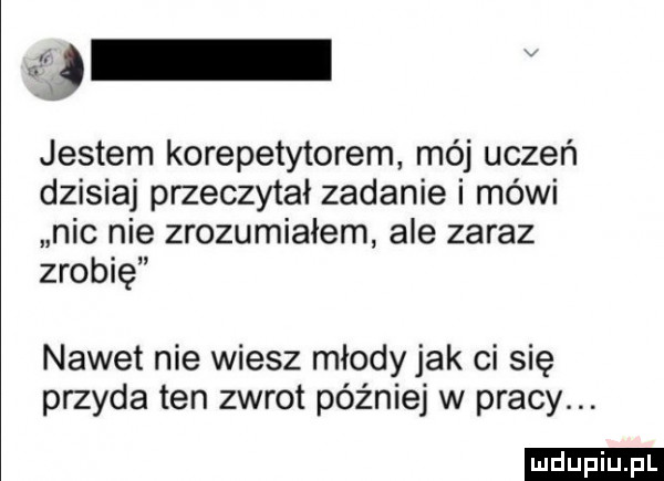 v jestem korepetytorem mój uczeń dzisiaj przeczytał zadanie i mówi nic nie zrozumialem ale zaraz zrobię nawet nie wiesz młody jak ci się przyda ten zwrot później w pracy. ludu iu. l