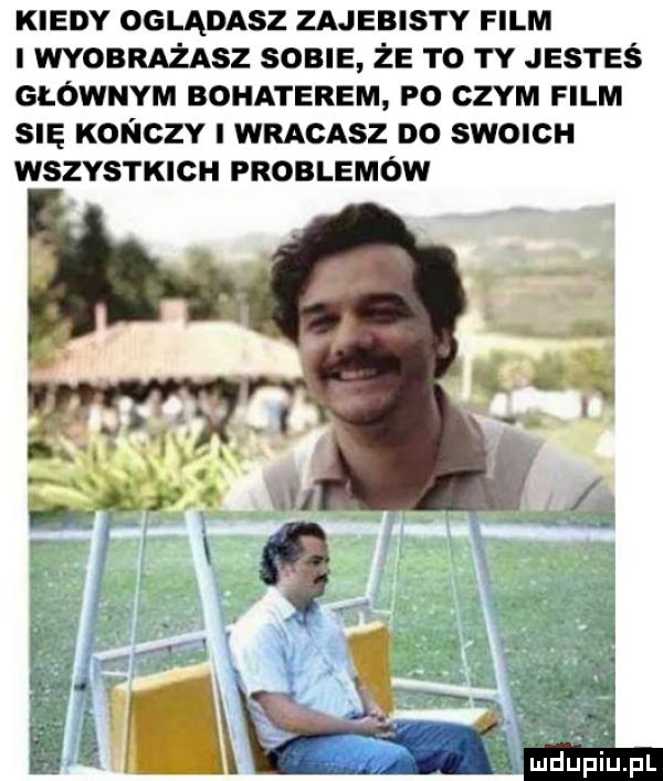 kiedy oglądasz zajebisty film i wyobrażasz sobie że to ty jesteś głównym bohaterem po czym film się konczy i wracasz do swoich wszystkich problemów