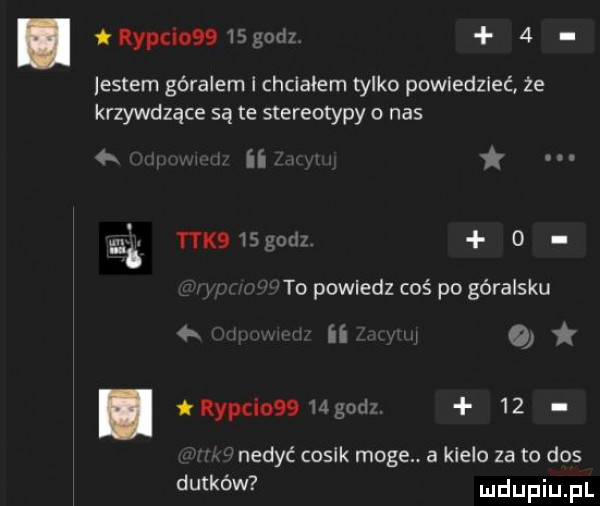 ilypcionwgodz   listem góralem i chciałem tylko powiedzieć że krzywdzące są te stereotypy o nas   j as tak   godz   to powiedz coś po góralsku ii    t ropcio   gad     nedyć cosik moge. a klelo za to dos dutków