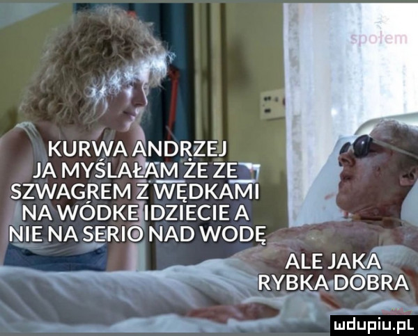 w kurwa andrzej ja mas latka m ze zg szwagrem ż wędkami na wodkejidziecie a nie na same nad wodę. abakankami ale jaka rybka debra r