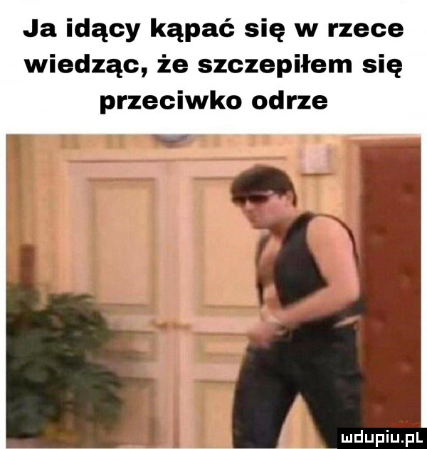 ja idący kąpać się w rzece wiedząc że szczepiłem się przeciwko odrze