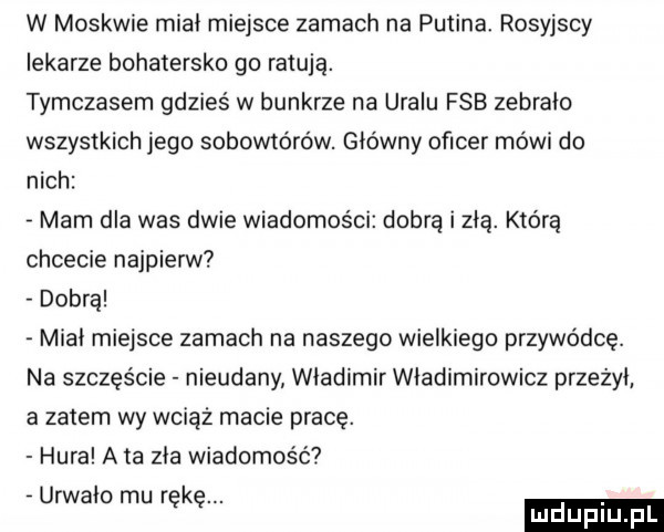 w moskwie mial miejsce zamach na putina. rosyjscy lekarze bohatersko go ratują. tymczasem gdzies w bunkrze na uralu fsb zebrało wszystkich jego sobowtórów. główny oficer mówi do nich mam dla was dwie wiadomości dobrą i zła. którą chcecie najpierw dobra miał miejsce zamach na naszego wielkiego przywódcę. na szczęście nieudany władimir władimirowicz przeżył a zatem wy wciąż macie pracę. hura a ta zła wiadomość urwało mu rękę