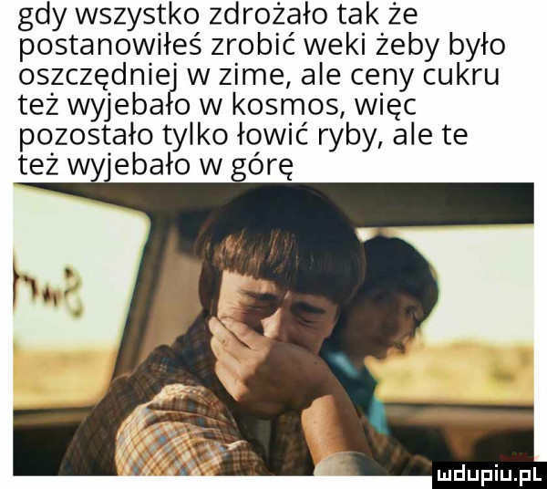 gdy wszystko zdrożało tak że postanowiłeś zrobić weki żeby było oszczędnieg w zime ale ceny cukru też wyjeba o w kosmos więc pozostało tylko łowić ryby ale te też wyjebało w górę