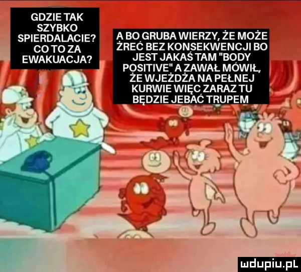 gdzie tak szybko spierdalacie co to za ewakuacja a bo gruba wierzy ze moze znac bez konsekwencji ao jest jakas tam body pqsitiveta zawał mówil ze wjezdza na pelnej kurwie wngc zaraz tu a ogna jebac trupem