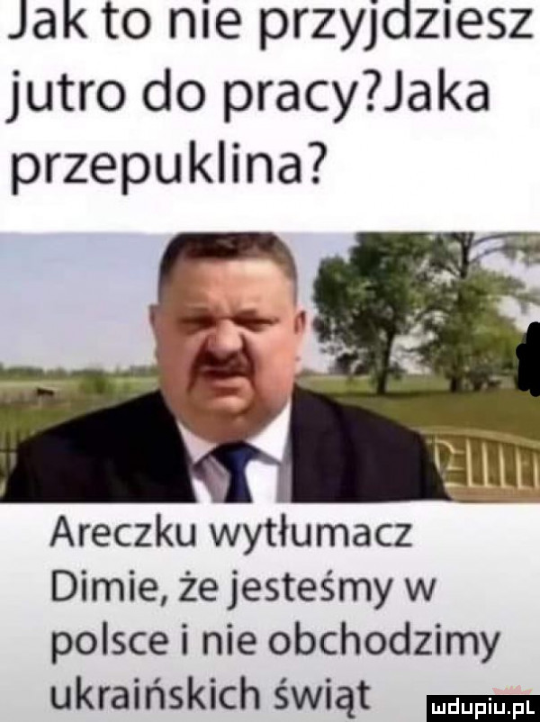 jak to nie przyjdziesz jutro do pracy jaka przepuklina araczku wytłumacz dimie żejesteśmy w polsce i nie obchodzimy ukraińskich świąt