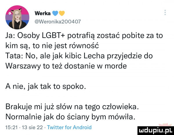 werka. weronik        ja osoby lgbt potrafią zostać pobite za to kim są to nie jest równość tata no ale jak kibic lecha przyjedzie do warszawy to też dostanie w morde a nie jak tak to spoko. brakuje mi już słów na tego człowieka. normalnie jak do ściany bym mówiła.          sie    twitterfor android