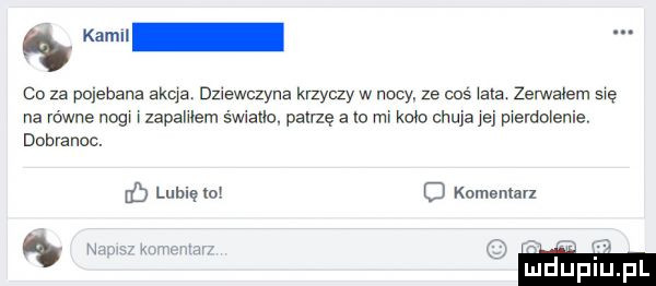 co za pojebana akia derwczyna krzyczy w nocy. ze cos ma zerwałem są na równe nogw lapahlem śwmtlo. patrzę a io rm kaw ohms jej pwerdołenie dobranoc. luhlę o o komentarz