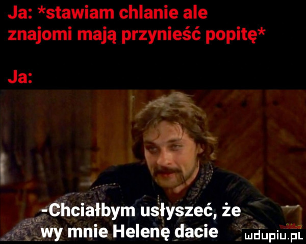 ja stawiam chlanie ale znajomi mają przynieść pepitę ja. eehciałbym usłyszeć że wy mnie helenę dacie dupiufs l
