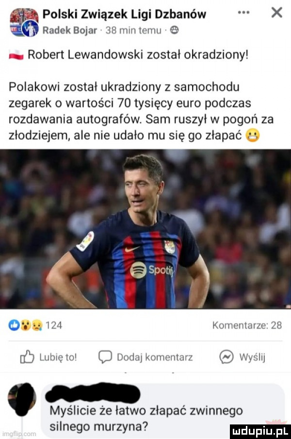 polski związek ligi dzbanów x radekbojar    minicmii   robert lewandowski został okradziony polakowi został ukradziony z samochodu zegarek o wartości    tysięcy euro podczas rozdawania autografów sam ruszył w pogoń za złodziejem ale nie udało mu się go złapać        kuiiieiiiaize    f lubręio dodaikomentaiz vvysii. myślicie ze łatwo złapać zwinnego silnego murzyna