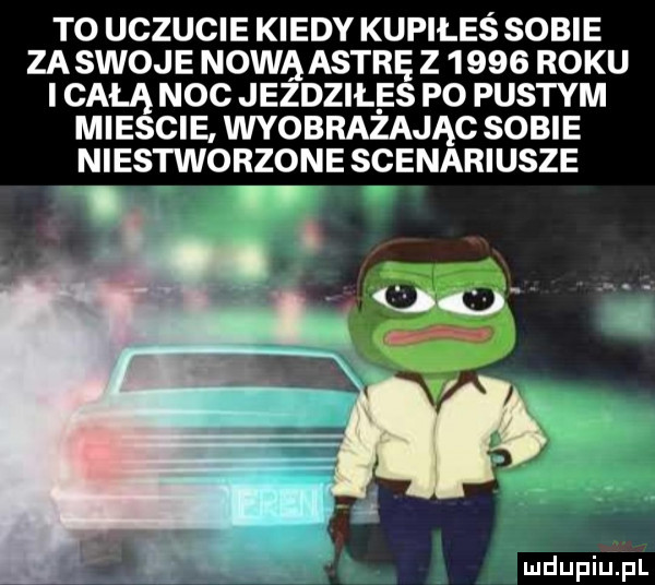to uczucie kiedy kupiłes sobie zastoje nową astrę z      roku i całą noc jezdziłes po pustym miescie wyobrażając sobie niestworzone scenariusze